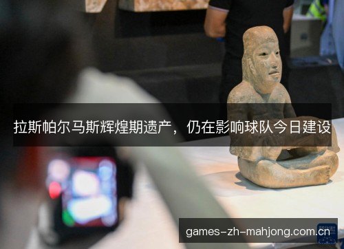 拉斯帕尔马斯辉煌期遗产，仍在影响球队今日建设