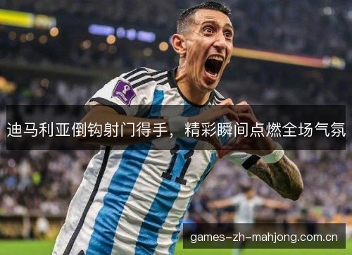迪马利亚倒钩射门得手，精彩瞬间点燃全场气氛